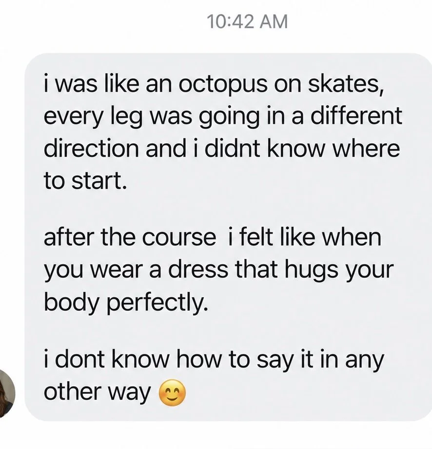 Message from a student: I was like an octopus on skates. After the course I felt like when you wear a dress that hugs your body perfectly.